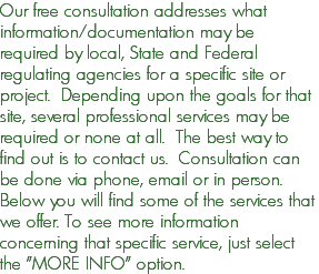 Our free consultation addresses what information/documentation may be required by local, State and Federal regulating agencies for a specific site or project. Depending upon the goals for that site, several professional services may be required or none at all. The best way to find out is to contact us. Consultation can be done via phone, email or in person. Below you will find some of the services that we offer. To see more information concerning that specific service, just select the "MORE INFO" option.