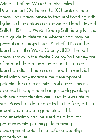 Article 14 of the Wake County Unified Development Ordinance (UDO) protects these areas. Soil areas prone to frequent flooding with hydric soil indicators are known as Flood Hazard Soils (FHS). The Wake County Soil Survey is used as a guide to determine whether FHS may be present on a project site. A list of FHS can be found on in the Wake County UDO. The soil areas shown in the Wake County Soil Survey are often much larger than the actual FHS areas found on site. Therefore, a Flood Hazard Soil Evaluation may increase the development potential for a project site. Soil characteristics, observed through hand auger borings, along with site characteristics are used to evaluate a site. Based on data collected in the field, a FHS report and map are generated. This documentation can be used as a tool for preliminary site planning, determining development potential, and/or supporting property value.