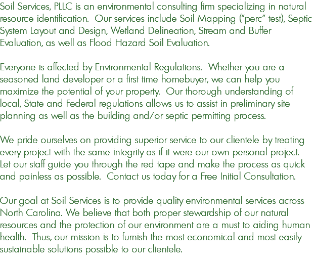 Soil Services, PLLC is an environmental consulting firm specializing in natural resource identification. Our services include Soil Mapping ("perc" test), Septic System Layout and Design, Wetland Delineation, Stream and Buffer Evaluation, as well as Flood Hazard Soil Evaluation. Everyone is affected by Environmental Regulations. Whether you are a seasoned land developer or a first time homebuyer, we can help you maximize the potential of your property. Our thorough understanding of local, State and Federal regulations allows us to assist in preliminary site planning as well as the building and/or septic permitting process. We pride ourselves on providing superior service to our clientele by treating every project with the same integrity as if it were our own personal project. Let our staff guide you through the red tape and make the process as quick and painless as possible. Contact us today for a Free Initial Consultation. Our goal at Soil Services is to provide quality environmental services across North Carolina. We believe that both proper stewardship of our natural resources and the protection of our environment are a must to aiding human health. Thus, our mission is to furnish the most economical and most easily sustainable solutions possible to our clientele.