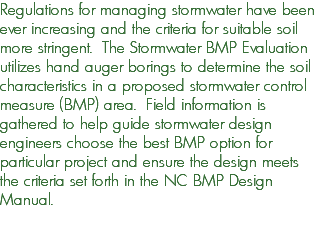 Regulations for managing stormwater have been ever increasing and the criteria for suitable soil more stringent. The Stormwater BMP Evaluation utilizes hand auger borings to determine the soil characteristics in a proposed stormwater control measure (BMP) area. Field information is gathered to help guide stormwater design engineers choose the best BMP option for particular project and ensure the design meets the criteria set forth in the NC BMP Design Manual. 