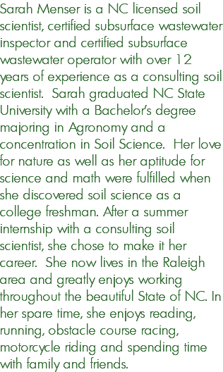 Sarah Menser is a NC licensed soil scientist, certified subsurface wastewater inspector and certified subsurface wastewater operator with over 12 years of experience as a consulting soil scientist. Sarah graduated NC State University with a Bachelor's degree majoring in Agronomy and a concentration in Soil Science. Her love for nature as well as her aptitude for science and math were fulfilled when she discovered soil science as a college freshman. After a summer internship with a consulting soil scientist, she chose to make it her career. She now lives in the Raleigh area and greatly enjoys working throughout the beautiful State of NC. In her spare time, she enjoys reading, running, obstacle course racing, motorcycle riding and spending time with family and friends.