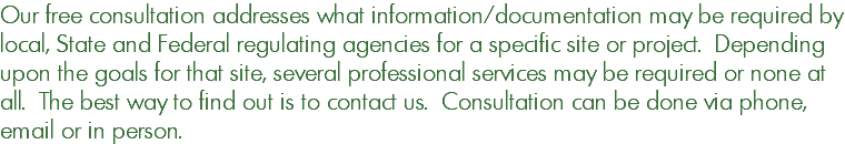 Our free consultation addresses what information/documentation may be required by local, State and Federal regulating agencies for a specific site or project. Depending upon the goals for that site, several professional services may be required or none at all. The best way to find out is to contact us. Consultation can be done via phone, email or in person.